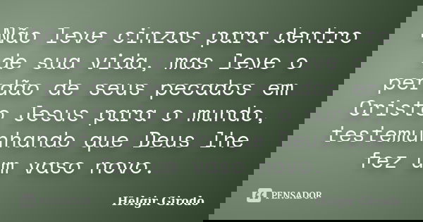 Não leve cinzas para dentro de sua vida, mas leve o perdão de seus pecados em Cristo Jesus para o mundo, testemunhando que Deus lhe fez um vaso novo.... Frase de Helgir Girodo.