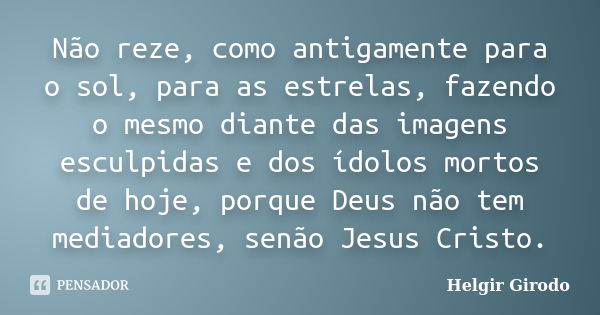 Não reze, como antigamente para o sol, para as estrelas, fazendo o mesmo diante das imagens esculpidas e dos ídolos mortos de hoje, porque Deus não tem mediador... Frase de Helgir Girodo.