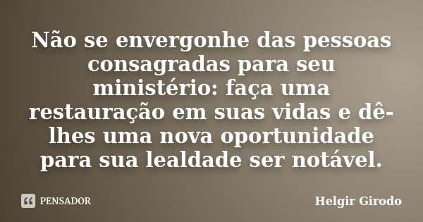 Não se envergonhe das pessoas consagradas para seu ministério: faça uma restauração em suas vidas e dê-lhes uma nova oportunidade para sua lealdade ser notável.... Frase de Helgir Girodo.