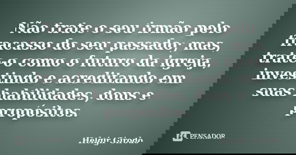 Não trate o seu irmão pelo fracasso do seu passado; mas, trate-o como o futuro da igreja, investindo e acreditando em suas habilidades, dons e propósitos.... Frase de Helgir Girodo.