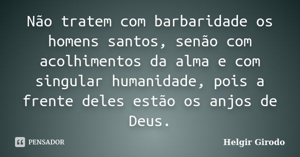 Não tratem com barbaridade os homens santos, senão com acolhimentos da alma e com singular humanidade, pois a frente deles estão os anjos de Deus.... Frase de Helgir Girodo.