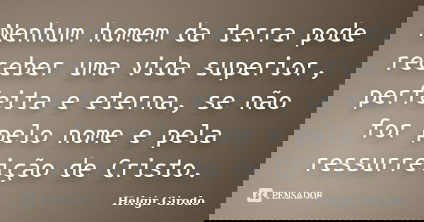 Nenhum homem da terra pode receber uma vida superior, perfeita e eterna, se não for pelo nome e pela ressurreição de Cristo.... Frase de Helgir Girodo.