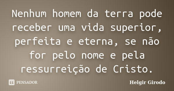 Nenhum homem da terra pode receber uma vida superior, perfeita e eterna, se não for pelo nome e pela ressurreição de Cristo.... Frase de Helgir Girodo.