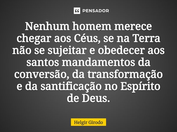 ⁠Nenhum homem merece chegar aos Céus, se na Terra não se sujeitar e obedecer aos santos mandamentos da conversão, da transformação e da santificação no Espírito... Frase de Helgir Girodo.