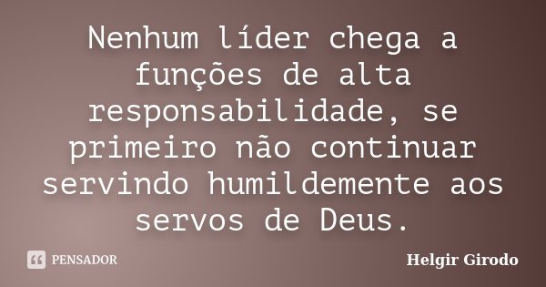 Nenhum líder chega a funções de alta responsabilidade, se primeiro não continuar servindo humildemente aos servos de Deus.... Frase de Helgir Girodo.