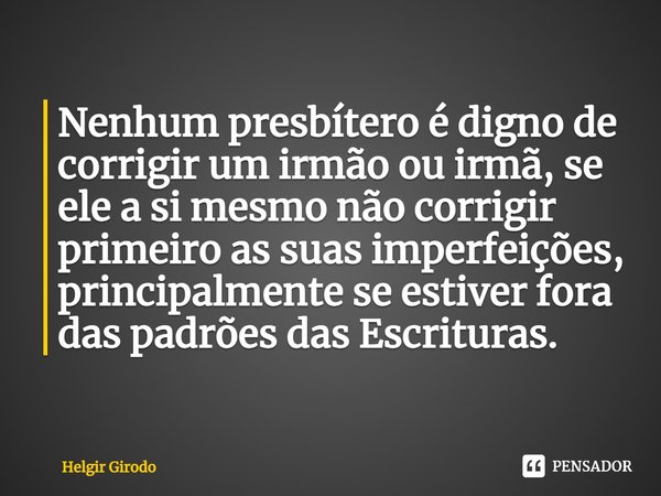 ⁠Nenhum presbítero é digno de corrigir um irmão ou irmã, se ele a si mesmo não corrigir primeiro as suas imperfeições, principalmente se estiver fora das padrõe... Frase de Helgir Girodo.