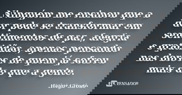 Ninguém me ensinou que a dor pode se transformar em sentimentos de paz, alegria e gratidão, apenas pensando nas dores de quem já sofreu mais do que a gente.... Frase de Helgir Girodo.