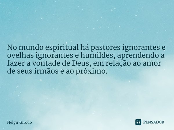 ⁠No mundo espiritual há pastores ignorantes e ovelhas ignorantes e humildes, aprendendo a fazer a vontade de Deus, em relação ao amor de seus irmãos e ao próxim... Frase de Helgir Girodo.