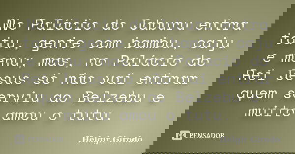 No Palácio do Jaburu entra tatu, gente com bambu, caju e menu; mas, no Palácio do Rei Jesus só não vai entrar quem serviu ao Belzebu e muito amou o tutu.... Frase de Helgir Girodo.