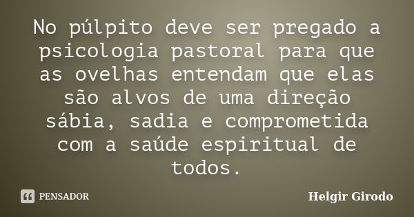 No púlpito deve ser pregado a psicologia pastoral para que as ovelhas entendam que elas são alvos de uma direção sábia, sadia e comprometida com a saúde espirit... Frase de Helgir Girodo.