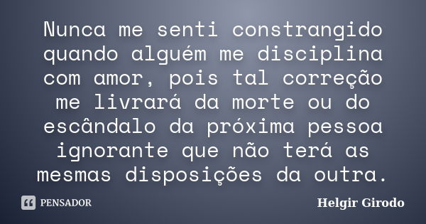 Nunca me senti constrangido quando alguém me disciplina com amor, pois tal correção me livrará da morte ou do escândalo da próxima pessoa ignorante que não terá... Frase de Helgir Girodo.