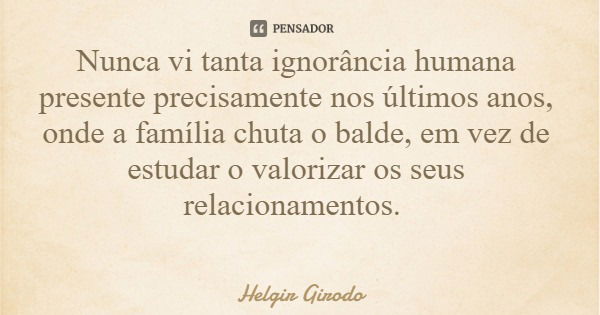 Nunca vi tanta ignorância humana presente precisamente nos últimos anos, onde a família chuta o balde, em vez de estudar o valorizar os seus relacionamentos.... Frase de Helgir Girodo.