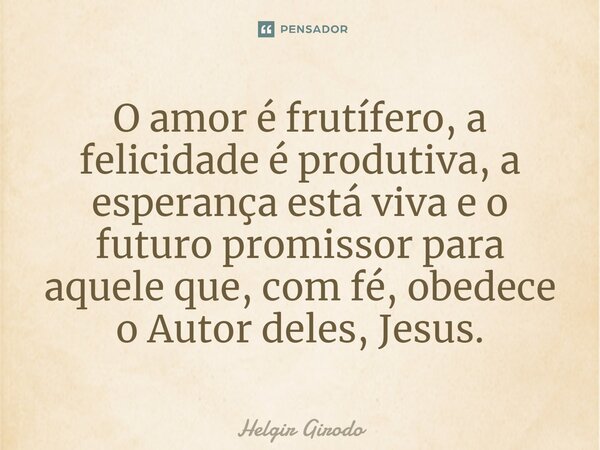 ⁠O amor é frutífero, a felicidade é produtiva, a esperança está viva e o futuro promissor para aquele que, com fé, obedece o Autor deles, Jesus.... Frase de Helgir Girodo.