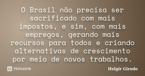 O Brasil não precisa ser sacrificado com mais impostos, e sim, com mais empregos, gerando mais recursos para todos e criando alternativas de crescimento por mei... Frase de Helgir Girodo.