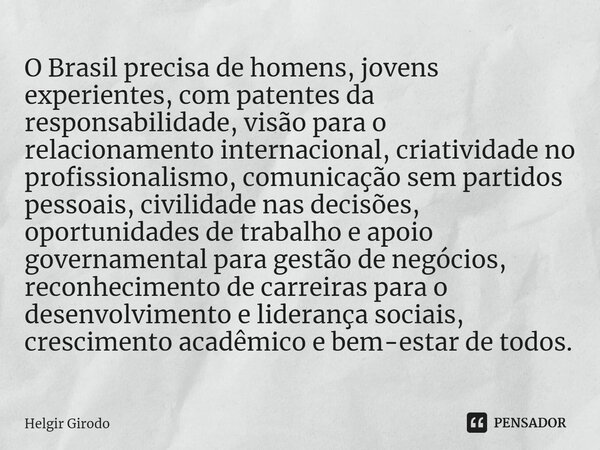 ⁠O Brasil precisa de homens, jovens experientes, com patentes da responsabilidade, visão para o relacionamento internacional, criatividade no profissionalismo, ... Frase de Helgir Girodo.