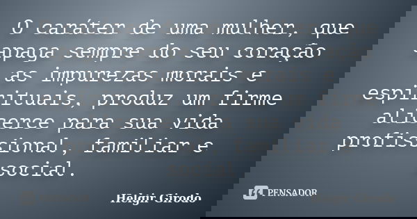 O caráter de uma mulher, que apaga sempre do seu coração as impurezas morais e espirituais, produz um firme alicerce para sua vida profissional, familiar e soci... Frase de Helgir Girodo.