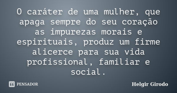 O caráter de uma mulher, que apaga sempre do seu coração as impurezas morais e espirituais, produz um firme alicerce para sua vida profissional, familiar e soci... Frase de Helgir Girodo.