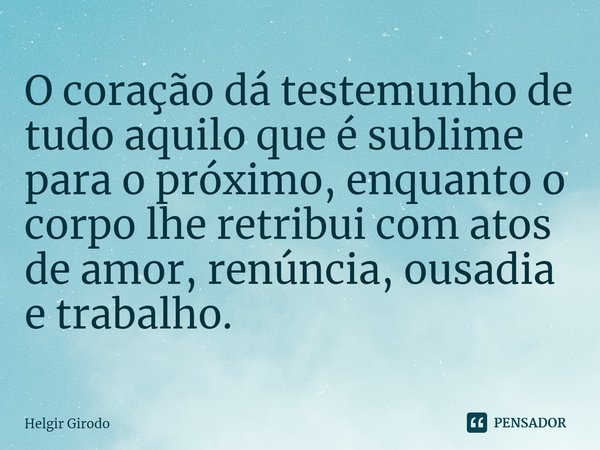 ⁠O coração dá testemunho de tudo aquilo que é sublime para o próximo, enquanto o corpo lhe retribui com atos de amor, renúncia, ousadia e trabalho.... Frase de Helgir Girodo.