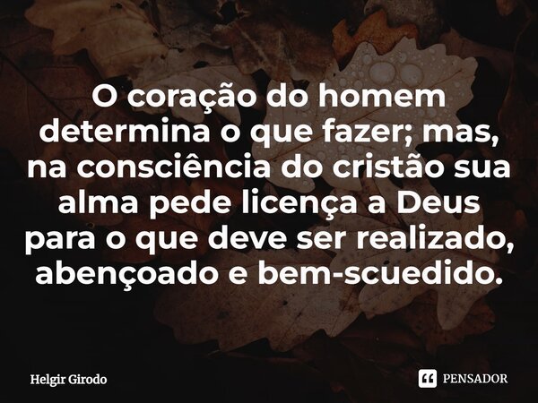 ⁠O coração do homem determina o que fazer; mas, na consciência do cristão sua alma pede licença a Deus para o que deve ser realizado, abençoado e bem-scuedido.... Frase de Helgir Girodo.