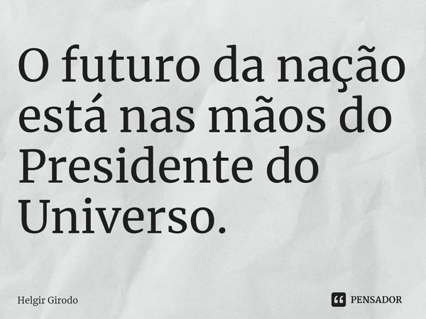 ⁠O futuro da nação está nas mãos do Presidente do Universo.... Frase de Helgir Girodo.