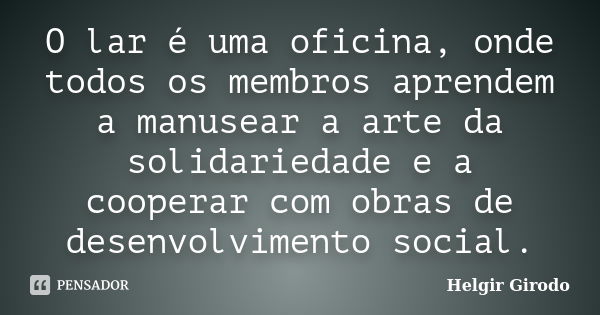 O lar é uma oficina, onde todos os membros aprendem a manusear a arte da solidariedade e a cooperar com obras de desenvolvimento social.... Frase de Helgir Girodo.