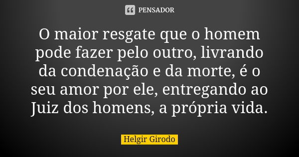 O maior resgate que o homem pode fazer pelo outro, livrando da condenação e da morte, é o seu amor por ele, entregando ao Juiz dos homens, a própria vida.... Frase de Helgir Girodo.