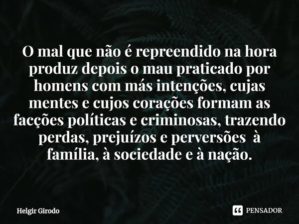 O mal que não é repreendido na hora produz depois o mau praticado por homens com más intenções, cujas mentes e cujos corações formam as facções políticas e cri... Frase de Helgir Girodo.