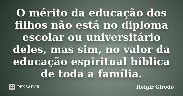 O mérito da educação dos filhos não está no diploma escolar ou universitário deles, mas sim, no valor da educação espiritual bíblica de toda a família.... Frase de Helgir Girodo.