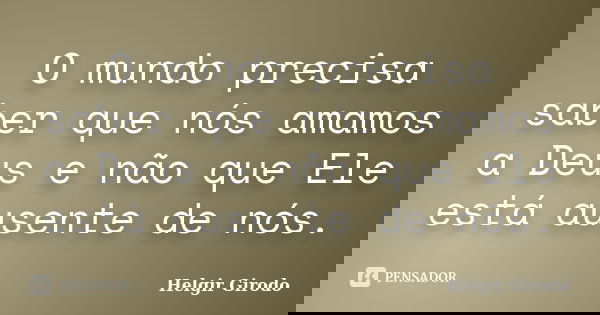 O mundo precisa saber que nós amamos a Deus e não que Ele está ausente de nós.... Frase de Helgir Girodo.