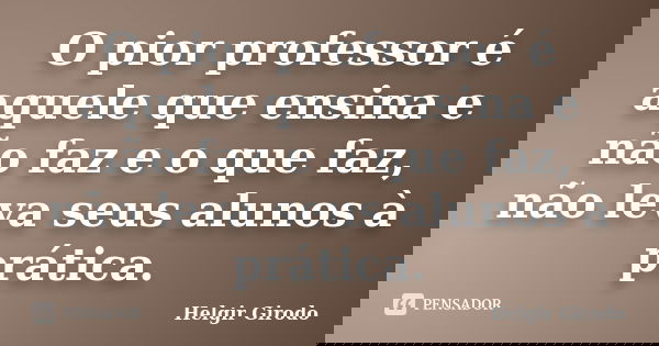 O pior professor é aquele que ensina e não faz e o que faz, não leva seus alunos à prática.... Frase de Helgir Girodo.
