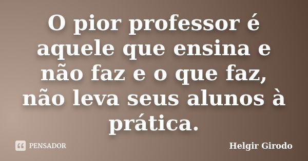 O pior professor é aquele que ensina e não faz e o que faz, não leva seus alunos à prática.... Frase de Helgir Girodo.