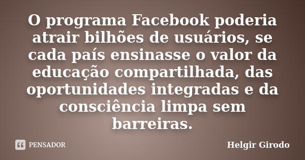 O programa Facebook poderia atrair bilhões de usuários, se cada país ensinasse o valor da educação compartilhada, das oportunidades integradas e da consciência ... Frase de Helgir Girodo.