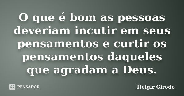 O que é bom as pessoas deveriam incutir em seus pensamentos e curtir os pensamentos daqueles que agradam a Deus.... Frase de Helgir Girodo.