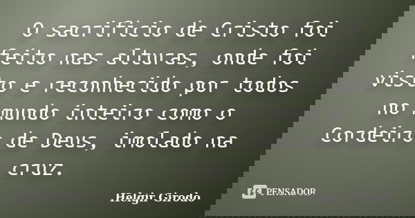 O sacrifício de Cristo foi feito nas alturas, onde foi visto e reconhecido por todos no mundo inteiro como o Cordeiro de Deus, imolado na cruz.... Frase de Helgir Girodo.