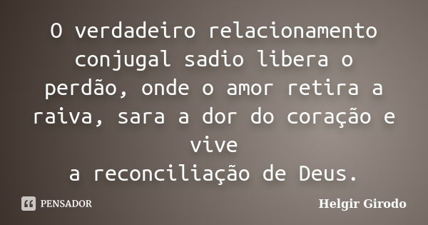 O verdadeiro relacionamento conjugal sadio libera o perdão, onde o amor retira a raiva, sara a dor do coração e vive a reconciliação de Deus.... Frase de Helgir Girodo.