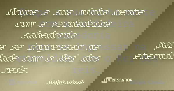 Ocupe a sua minha mente com a verdadeira sabedoria para se ingressar na eternidade com o Rei dos reis.... Frase de Helgir Girodo.