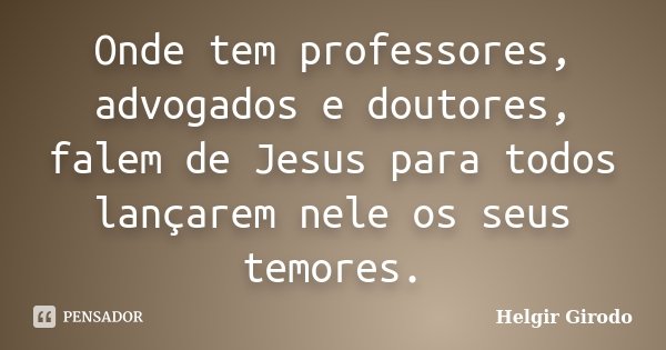 Onde tem professores, advogados e doutores, falem de Jesus para todos lançarem nele os seus temores.... Frase de Helgir Girodo.