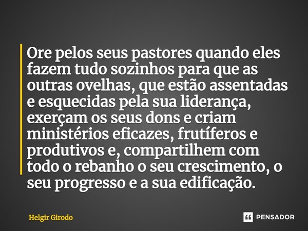 Ore pelos seus pastores quando eles fazem tudo sozinhos para que as outras ovelhas, que estão assentadas e esquecidas pela sua liderança, exerçam os seus dons ... Frase de Helgir Girodo.