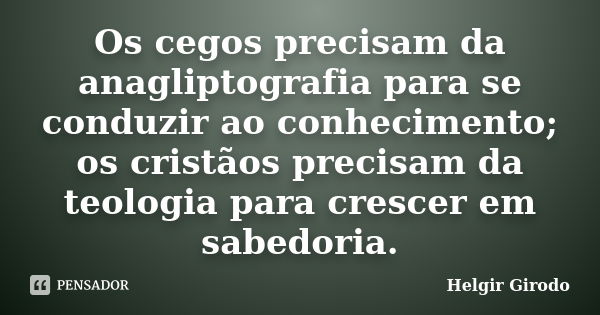 Os cegos precisam da anagliptografia para se conduzir ao conhecimento; os cristãos precisam da teologia para crescer em sabedoria.... Frase de Helgir Girodo.