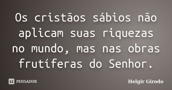 Os cristãos sábios não aplicam suas riquezas no mundo, mas nas obras frutíferas do Senhor.... Frase de Helgir Girodo.