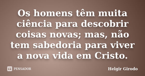 Os homens têm muita ciência para descobrir coisas novas; mas, não tem sabedoria para viver a nova vida em Cristo.... Frase de Helgir Girodo.