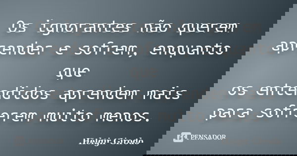 Os ignorantes não querem aprender e sofrem, enquanto que os entendidos aprendem mais para sofrerem muito menos.... Frase de Helgir Girodo.