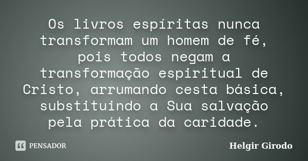 Os livros espíritas nunca transformam um homem de fé, pois todos negam a transformação espiritual de Cristo, arrumando cesta básica, substituindo a Sua salvação... Frase de Helgir Girodo.