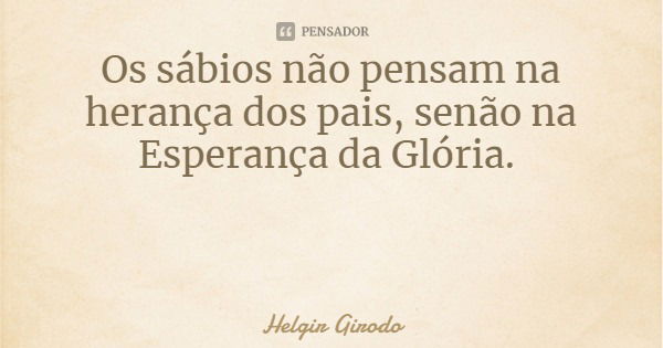 Os sábios não pensam na herança dos pais, senão na Esperança da Glória.... Frase de Helgir Girodo.