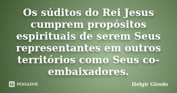 Os súditos do Rei Jesus cumprem propósitos espirituais de serem Seus representantes em outros territórios como Seus co-embaixadores.... Frase de Helgir Girodo.