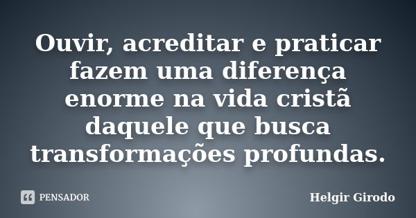 Ouvir, acreditar e praticar fazem uma diferença enorme na vida cristã daquele que busca transformações profundas.... Frase de Helgir Girodo.