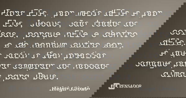 Para Ele, por meio dEle e por Ele, Jesus, são todas as coisas, porque nEle e dentro dEle, e de nenhum outro ser, é que saiu o Seu preciso sangue para comprar as... Frase de Helgir Girodo.