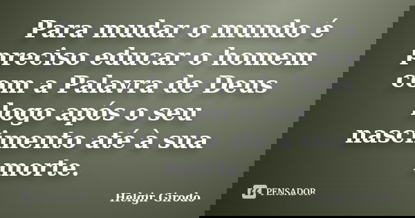 Para mudar o mundo é preciso educar o homem com a Palavra de Deus logo após o seu nascimento até à sua morte.... Frase de Helgir Girodo.