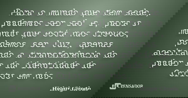 Para o mundo que tem sede, podemos ser sal e, para o mundo que está nas trevas, podemos ser luz, apenas aceitando a transferência do poder e da identidade de Cr... Frase de Helgir Girodo.