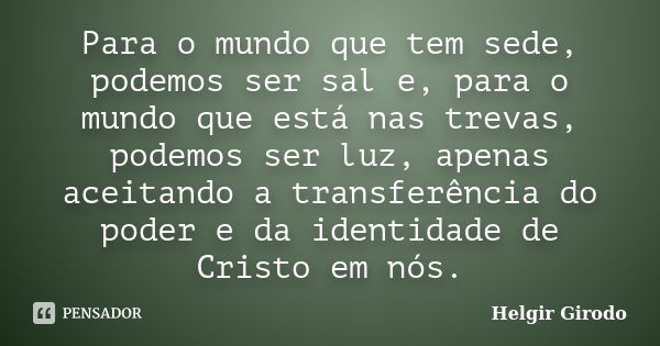 Para o mundo que tem sede, podemos ser sal e, para o mundo que está nas trevas, podemos ser luz, apenas aceitando a transferência do poder e da identidade de Cr... Frase de Helgir Girodo.